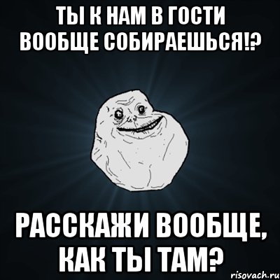 Ты к нам в гости вообще собираешься!? Расскажи вообще, как ты там?, Мем Forever Alone