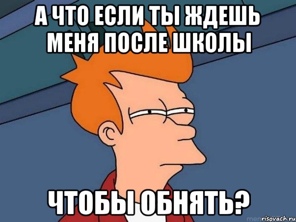 А что если ты ждешь меня после школы Чтобы обнять?, Мем  Фрай (мне кажется или)