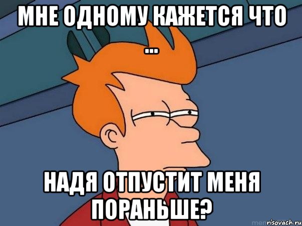 мне одному кажется что ... Надя отпустит меня пораньше?, Мем  Фрай (мне кажется или)