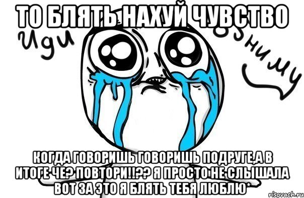 ТО БЛЯТЬ НАХУЙ ЧУВСТВО КОГДА ГОВОРИШЬ ГОВОРИШЬ ПОДРУГЕ,а в итоге ЧЕ? ПОВТОРИ!!?? Я просто НЕ СЛЫШАЛА ВОТ ЗА ЭТО Я БЛЯТЬ ТЕБЯ ЛЮБЛЮ*, Мем Иди обниму