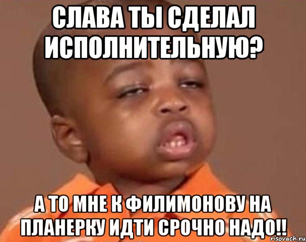 Слава ты сделал исполнительную? А то мне к Филимонову на планерку идти срочно надо!!, Мем  Какой пацан (негритенок)