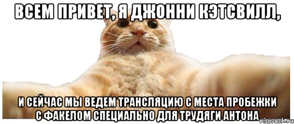 всем привет, я Джонни Кэтсвилл, и сейчас мы ведем трансляцию с места пробежки с факелом специально для трудяги Антона, Мем   Кэтсвилл