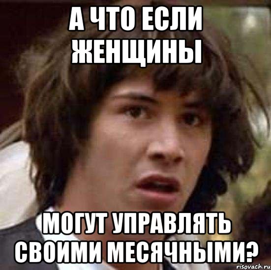 А ЧТО ЕСЛИ ЖЕНЩИНЫ МОГУТ УПРАВЛЯТЬ СВОИМИ МЕСЯЧНЫМИ?, Мем А что если (Киану Ривз)