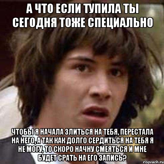 а что если тупила ты сегодня тоже специально чтобы я начала злиться на тебя, перестала на него, а так как долго сердиться на тебя я не могу, то скоро начну смеяться и мне будет срать на его запись?, Мем А что если (Киану Ривз)