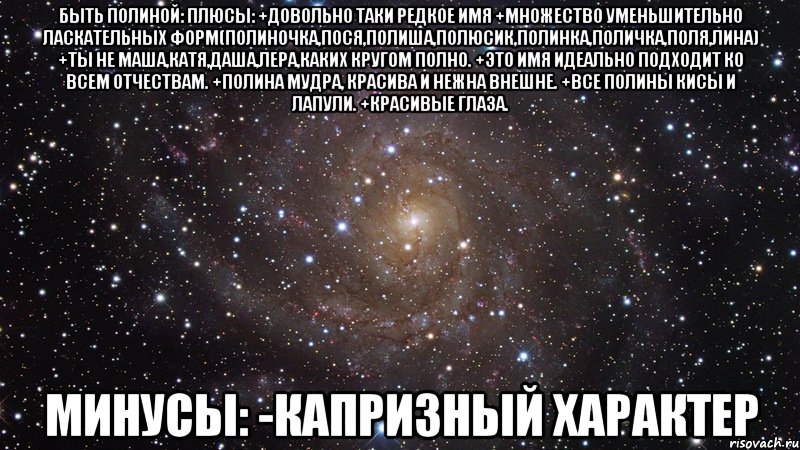 быть Полиной: плюсы: +довольно таки редкое имя +множество уменьшительно ласкательных форм(полиночка,пося,полиша,полюсик,полинка,поличка,поля,лина) +ты не маша,катя,даша,лера,каких кругом полно. +это имя идеально подходит ко всем отчествам. +полина мудра, красива и нежна внешне. +все полины кисы и лапули. +красивые глаза. минусы: -капризный характер, Мем  Космос (офигенно)