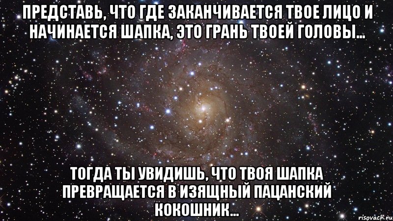 Представь, что где заканчивается твое лицо и начинается шапка, это грань твоей головы... Тогда ты увидишь, что твоя шапка превращается в изящный пацанский кокошник..., Мем  Космос (офигенно)