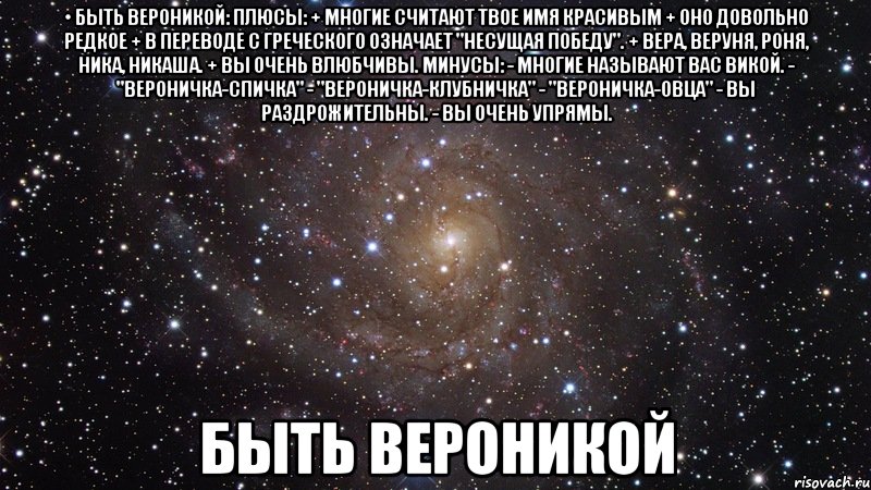 • БЫТЬ ВЕРОНИКОЙ: Плюсы: + Многие считают твое имя красивым + Оно довольно редкое + В переводе с греческого означает "Несущая победу". + Вера, Веруня, Роня, Ника, Никаша. + Вы очень влюбчивы. Минусы: - Многие называют вас Викой. - "Вероничка-спичка" - "Вероничка-клубничка" - "Вероничка-овца" - Вы раздрожительны. - Вы очень упрямы. Быть Вероникой, Мем  Космос (офигенно)