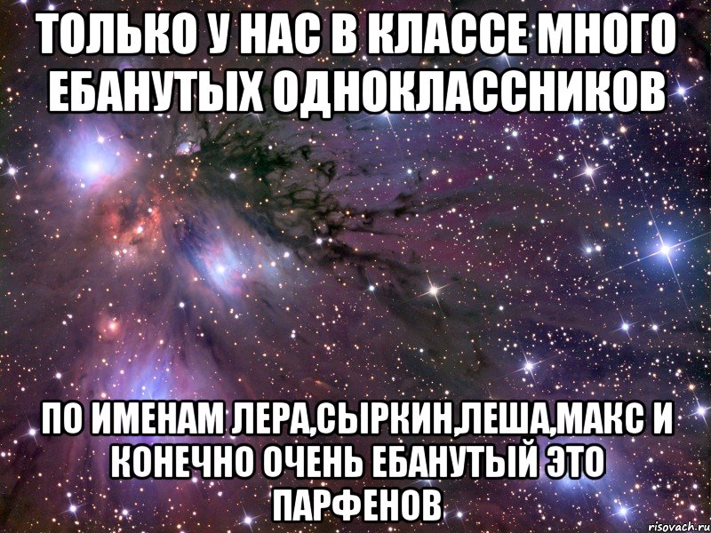 только у нас в классе много ебанутых одноклассников по именам Лера,Сыркин,Леша,Макс и конечно очень ебанутый это Парфенов, Мем Космос