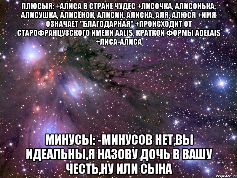 Плюсыя: +Алиса в стране чудес +лисочка, Алисонька, Алисушка, Алисёнок, Алисик, Алиска, Аля, Алюся +Имя означает "благодарная" +Происходит от старофранцузского имени Aalis, краткой формы Adelais +Лиса-Алиса Минусы: -Минусов нет,вы идеальны,я назову дочь в вашу честь,ну или сына, Мем Космос