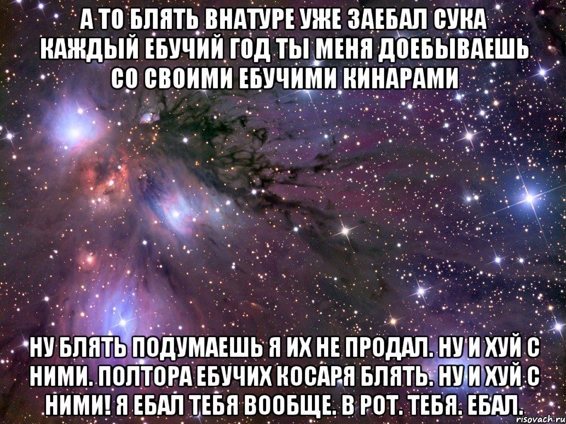 а то блять внатуре уже заебал сука каждый ебучий год ты меня доебываешь со своими ебучими кинарами ну блять подумаешь я их не продал. ну и хуй с ними. полтора ебучих косаря блять. ну и хуй с ними! я ебал тебя вообще. в рот. тебя. ебал., Мем Космос