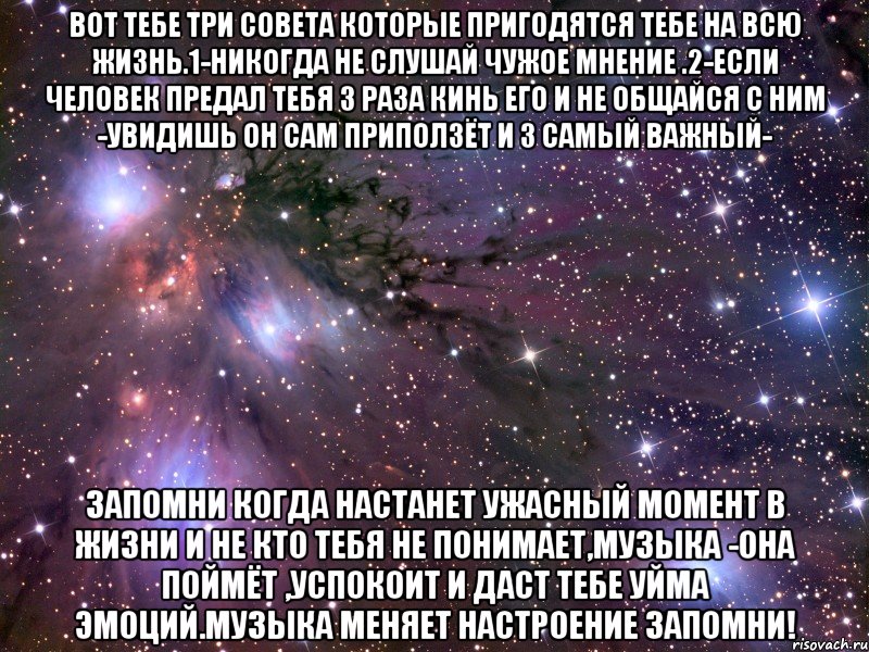 Вот тебе три совета которые пригодятся тебе на всю жизнь.1-никогда не слушай чужое мнение .2-если человек предал тебя 3 раза кинь его и не общайся с ним -увидишь он сам приползёт и 3 самый важный- Запомни когда настанет ужасный момент в жизни и не кто тебя не понимает,МУЗЫКА -она поймёт ,успокоит и даст тебе уйма эмоций.Музыка меняет настроение ЗАПОМНИ!, Мем Космос