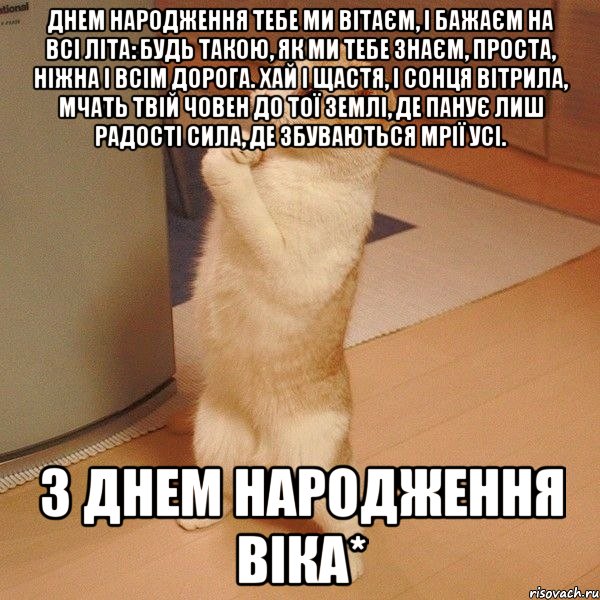 Днем народження Тебе ми вітаєм, І бажаєм на всі літа: Будь такою, як ми Тебе знаєм, Проста, ніжна і всім дорога. Хай і щастя, і сонця вітрила, Мчать Твій човен до тої землі, Де панує лиш радості сила, Де збуваються мрії усі. з днем народження віка*, Мем  котэ молится