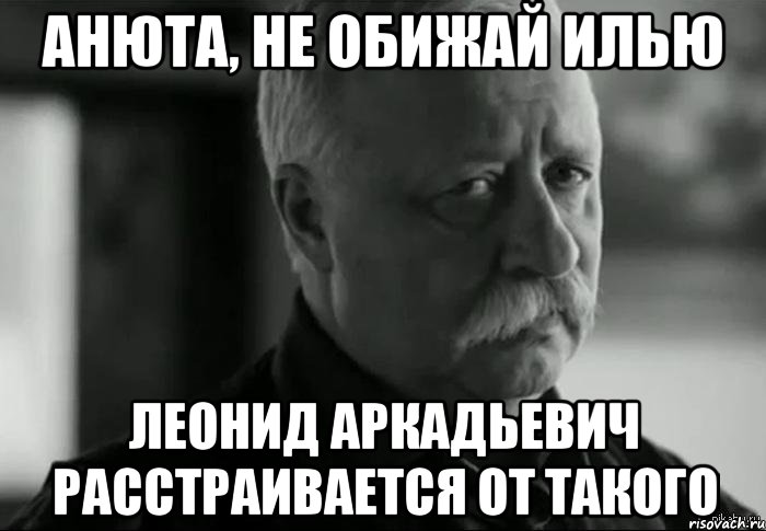 АНЮТА, НЕ ОБИЖАЙ ИЛЬЮ ЛЕОНИД АРКАДЬЕВИЧ РАССТРАИВАЕТСЯ ОТ ТАКОГО, Мем Не расстраивай Леонида Аркадьевича