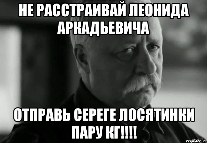 не расстраивай Леонида Аркадьевича отправь Сереге лосятинки пару кг!!!!, Мем Не расстраивай Леонида Аркадьевича