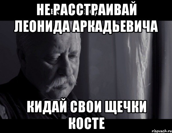 не расстраивай леонида аркадьевича Кидай свои щечки косте, Мем Не расстраивай Леонида Аркадьевича