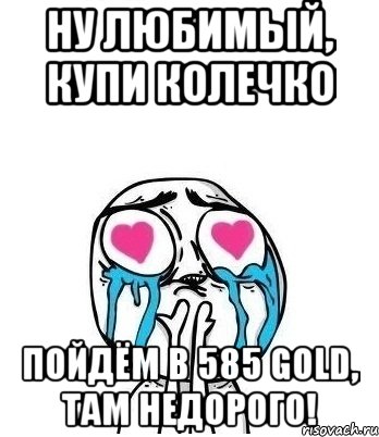 ну любимый, купи колечко пойдём в 585 GOLD, там недорого!, Мем Влюбленный