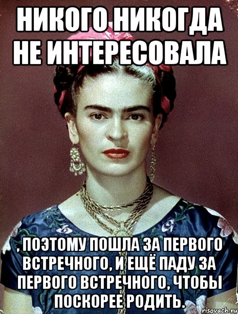 никого никогда не интересовала , поэтому пошла за первого встречного, и ещё паду за первого встречного, чтобы поскорее родить.