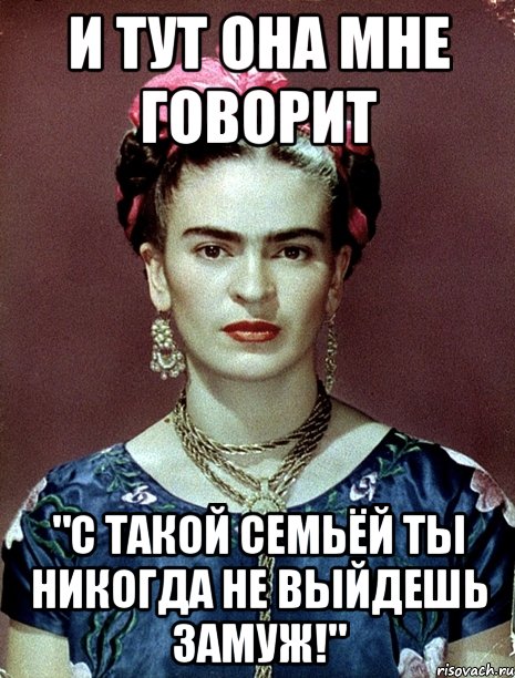 и тут она мне говорит "С такой семьёй ты никогда не выйдешь замуж!"