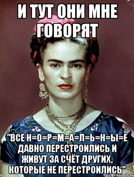 и тут они мне говорят "все Н=О=Р=М=А=Л=Ь=Н=Ы=Е ДАВНО перестроились и живут за счёт других, которые не перестроились"