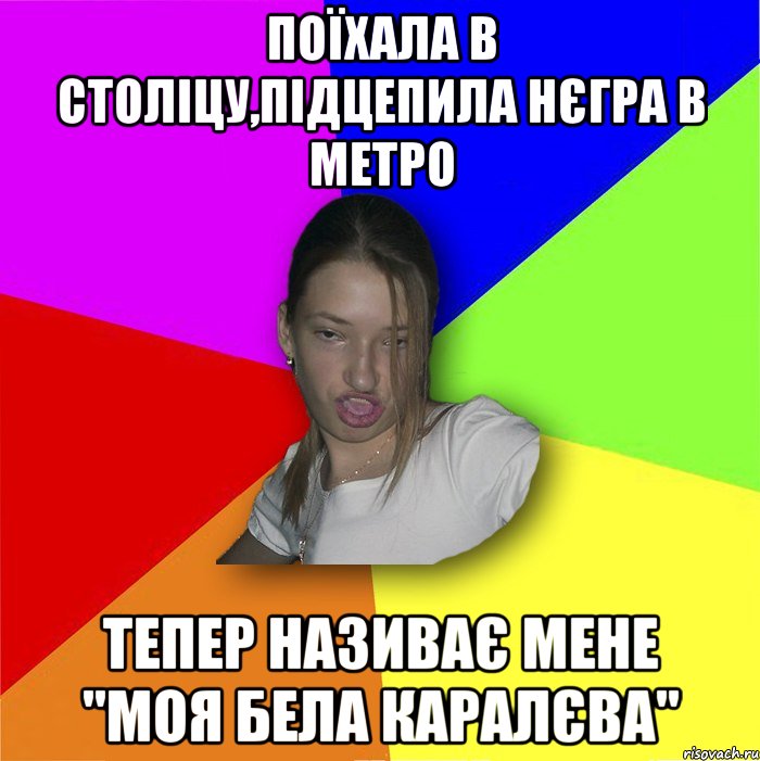 Поїхала в століцу,підцепила нєгра в метро тепер називає мене "Моя бела каралєва"