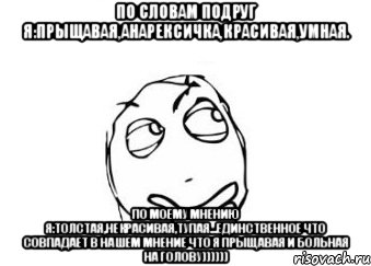 По словам подруг я:прыщавая,анарексичка,красивая,умная. По моему мнению я:толстая,некрасивая,тупая...единственное что совпадает в нашем мнение что я прыщавая и больная на голову)))))), Мем Мне кажется или