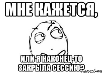 МНЕ КАЖЕТСЯ, ИЛИ Я НАКОНЕЦ-ТО ЗАКРЫЛА СЕССИЮ?, Мем Мне кажется или