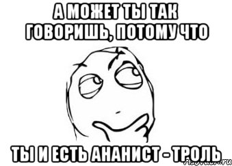 А может ты так говоришь, потому что Ты и есть ананист - троль, Мем Мне кажется или