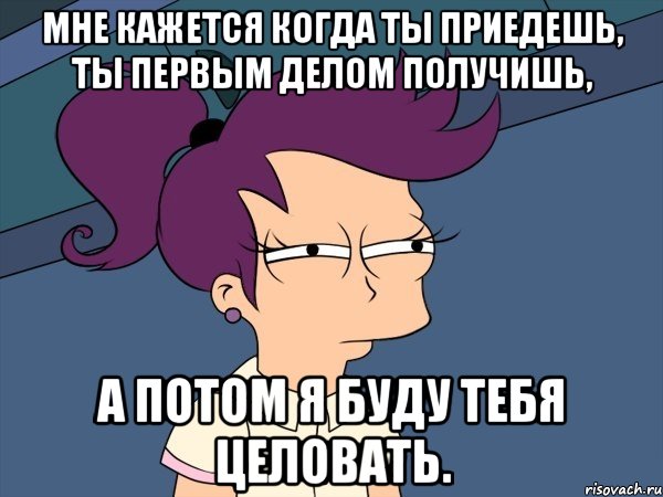 мне кажется когда ты приедешь, ты первым делом получишь, а потом я буду тебя целовать., Мем Мне кажется или (с Лилой)