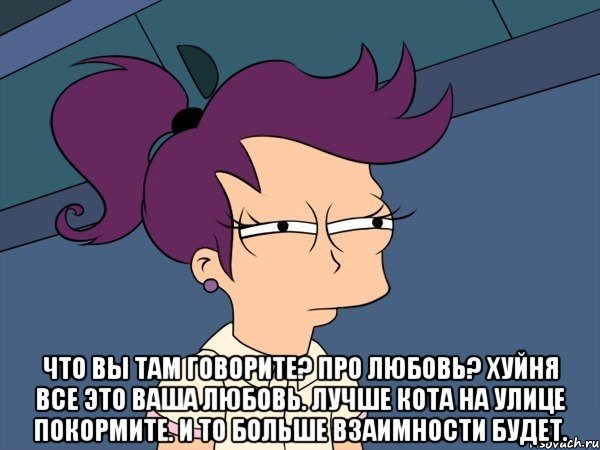  Что вы там говорите? Про любовь? Хуйня все это ваша любовь. Лучше кота на улице покормите. И то больше взаимности будет.