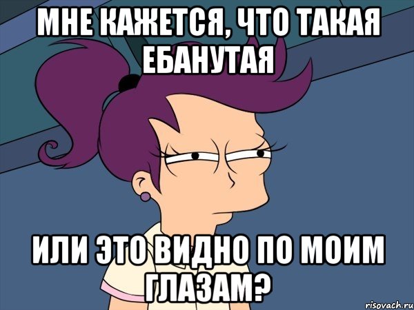Мне кажется, что такая ебанутая или это видно по моим глазам?