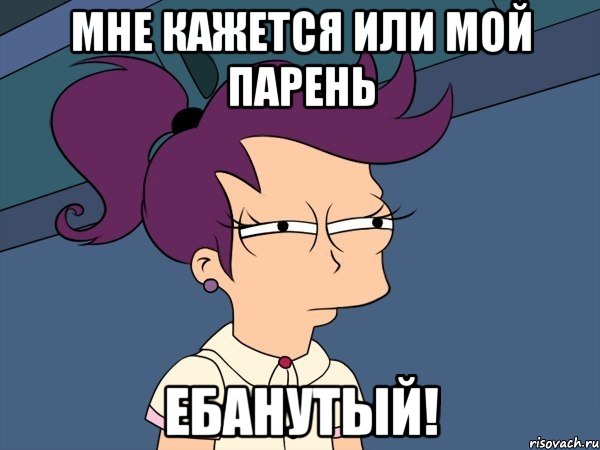 Мне кажется или мой парень ЕБАНУТЫЙ!
