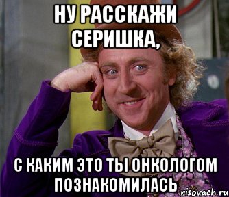 Ну расскажи Серишка, с каким это ты онкологом познакомилась, Мем мое лицо