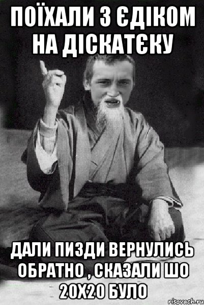 Поїхали з Єдіком на діскатєку Дали пизди вернулись обратно , сказали шо 20х20 було