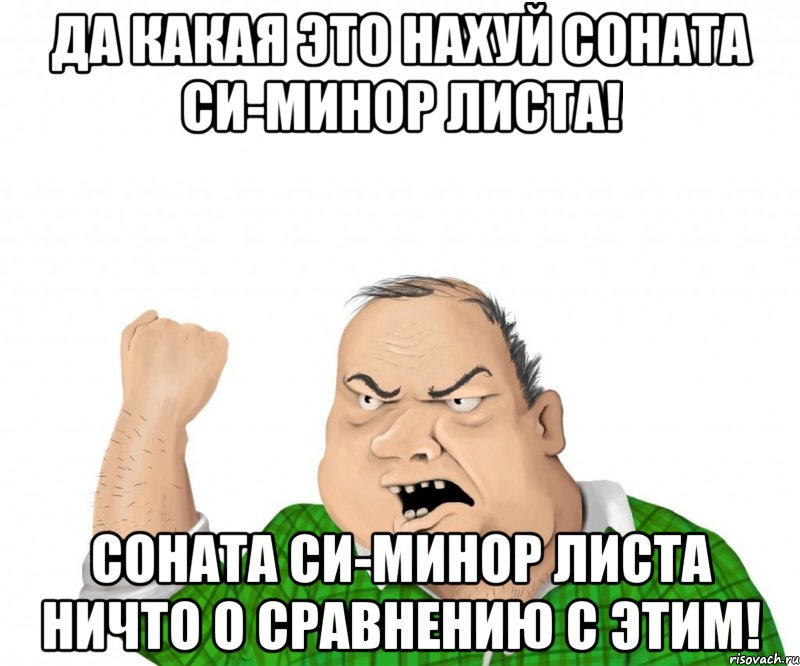 Да какая это нахуй соната си-минор Листа! Соната си-минор Листа НИЧТО о сравнению с этим!, Мем мужик