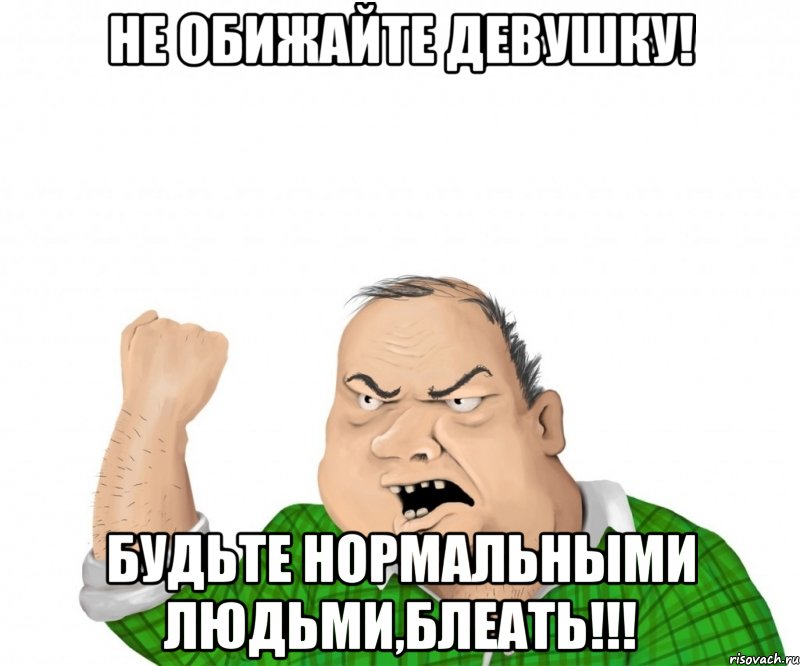 Не обижайте девушку! Будьте нормальными людьми,блеать!!!, Мем мужик