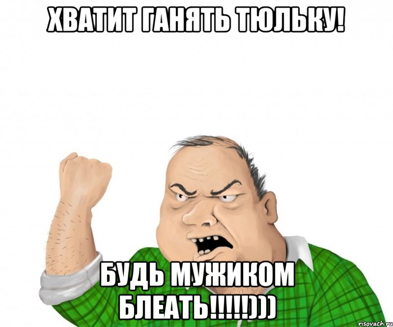 Хватит ганять тюльку! Будь мужиком блеать!!!!!))), Мем мужик