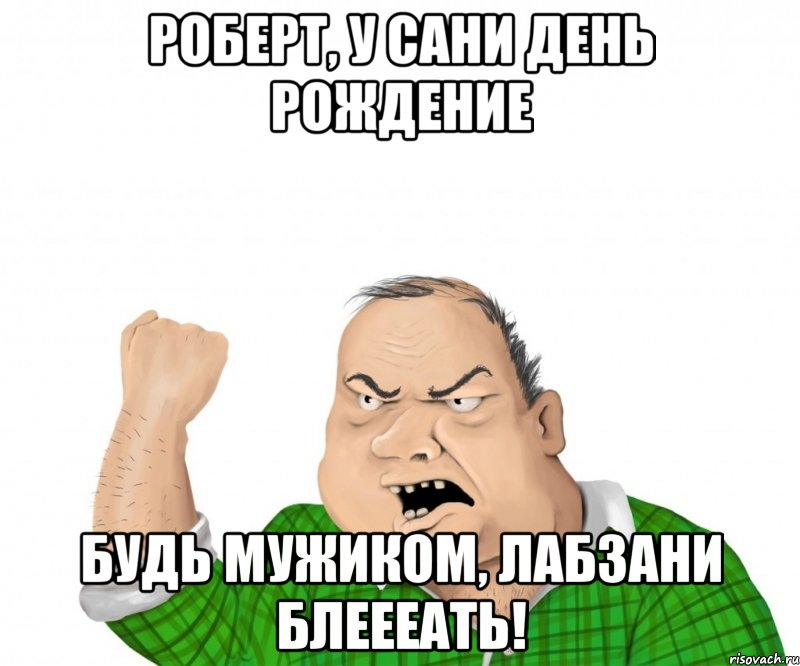 Роберт, у Сани день рождение Будь мужиком, лабзани блеееать!, Мем мужик