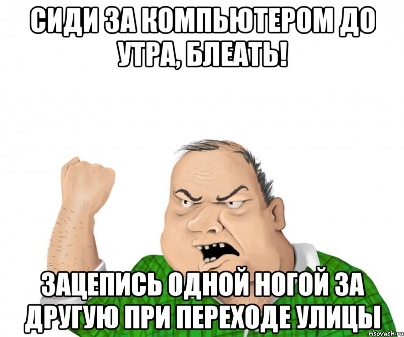 Сиди за компьютером до утра, блеать! Зацепись одной ногой за другую при переходе улицы, Мем мужик