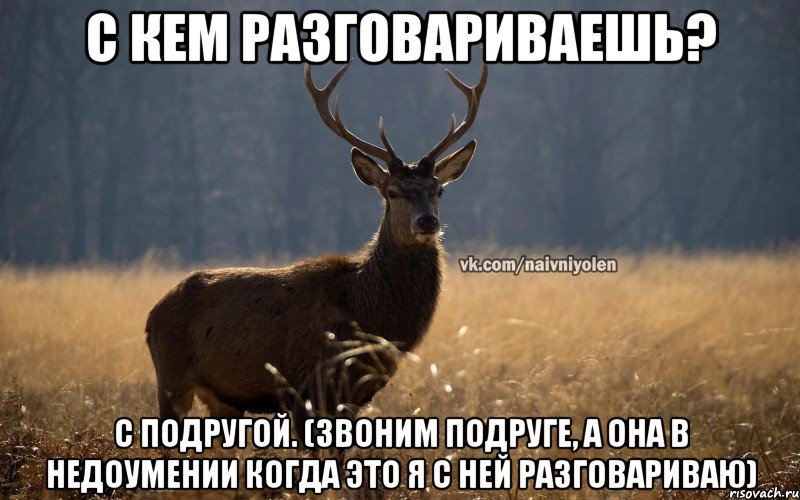 C кем разговариваешь? С подругой. (Звоним подруге, а она в недоумении когда это я с ней разговариваю)