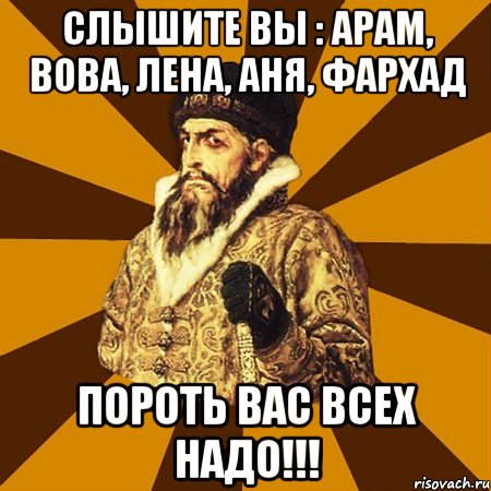 Слышите вы : Арам, Вова, Лена, Аня, Фархад Пороть вас всех надо!!!, Мем Не царское это дело