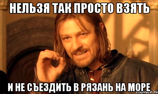 НЕЛЬЗЯ ТАК ПРОСТО ВЗЯТЬ И НЕ СЪЕЗДИТЬ В РЯЗАНЬ НА МОРЕ, Мем Нельзя просто так взять и (Боромир мем)