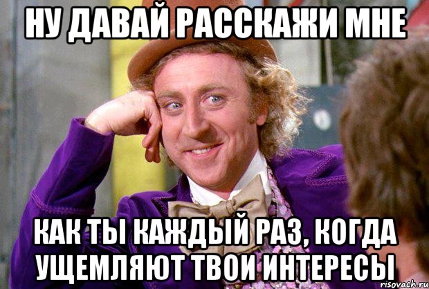 ну давай расскажи мне как ты каждый раз, когда ущемляют твои интересы, Мем Ну давай расскажи (Вилли Вонка)