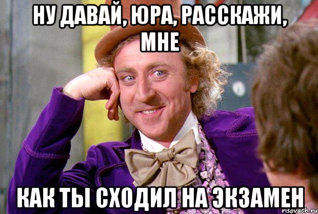 Ну давай, Юра, расскажи, мне как ты сходил на экзамен, Мем Ну давай расскажи (Вилли Вонка)