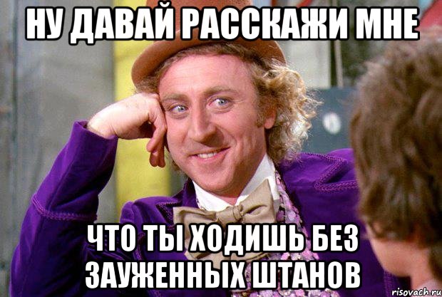 НУ ДАВАЙ РАССКАЖИ МНЕ ЧТО ТЫ ХОДИШЬ БЕЗ ЗАУЖЕННЫХ ШТАНОВ, Мем Ну давай расскажи (Вилли Вонка)