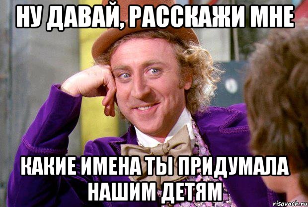 Ну давай, расскажи мне какие имена ты придумала нашим детям, Мем Ну давай расскажи (Вилли Вонка)