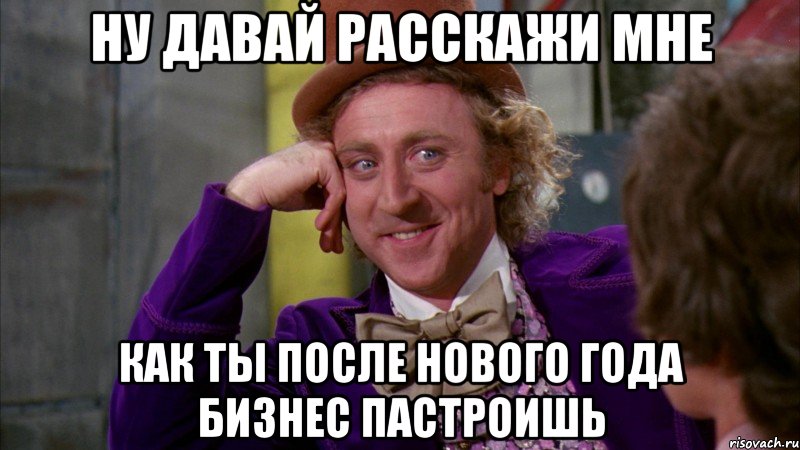 Ну давай расскажи мне КАК ТЫ ПОСЛЕ НОВОГО ГОДА БИЗНЕС ПАСТРОИШЬ, Мем Ну давай расскажи (Вилли Вонка)