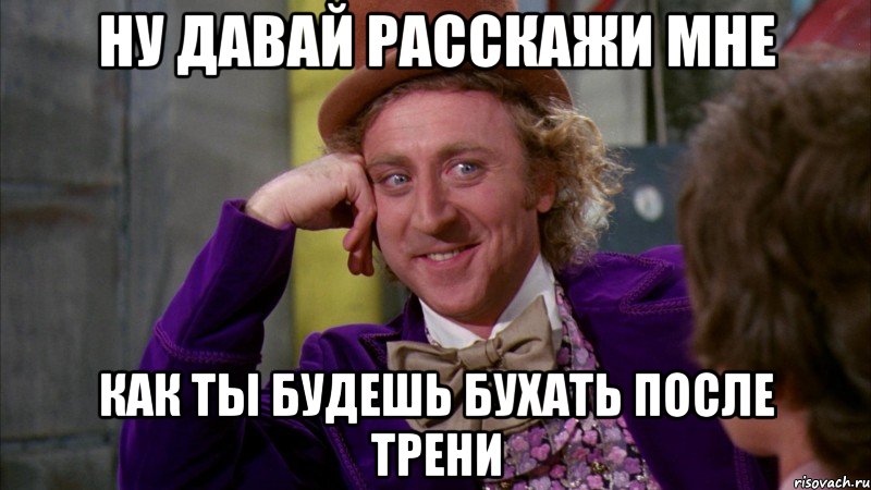 Ну давай расскажи мне Как ты будешь бухать после трени, Мем Ну давай расскажи (Вилли Вонка)