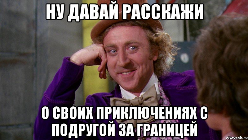 Ну давай расскажи о своих приключениях с подругой за границей, Мем Ну давай расскажи (Вилли Вонка)