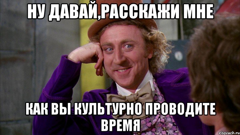 Ну давай,расскажи мне Как вы культурно проводите время, Мем Ну давай расскажи (Вилли Вонка)