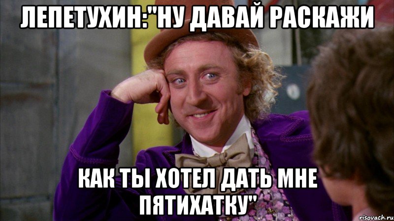 ЛЕПЕТУХИН:"НУ ДАВАЙ РАСКАЖИ КАК ТЫ ХОТЕЛ ДАТЬ МНЕ ПЯТИХАТКУ", Мем Ну давай расскажи (Вилли Вонка)